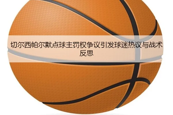 切尔西帕尔默点球主罚权争议引发球迷热议与战术反思