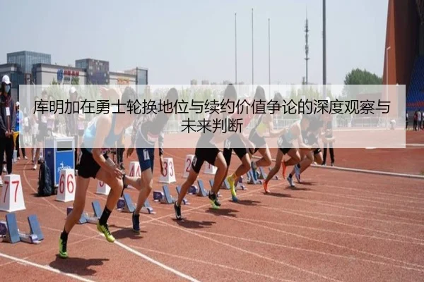 库明加在勇士轮换地位与续约价值争论的深度观察与未来判断